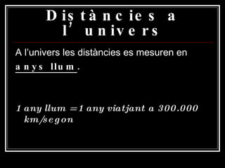 Distàncies a l’univers A l’univers les distàncies es mesuren en anys llum . 1 any llum = 1 any viatjant a 300.000 km/segon 
