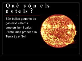 Què són els estels? Són bolles gegants de gas molt calent i emeten llum i calor. L’estel més proper a la Terra és el Sol 