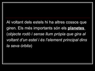 Al voltant dels estels hi ha altres cossos que giren. Els més importants són els  planetes  ( objecte rodó i sense llum pròpia que gira al  voltant d’un estel i és l’element principal dins la seva òrbita ) 