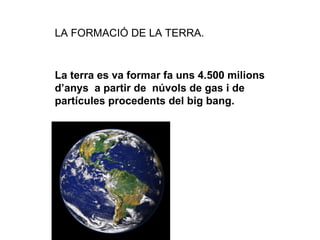 LA FORMACIÓ DE LA TERRA. La terra es va formar fa uns 4.500 milions d’anys  a partir de  núvols de gas i de partícules procedents del big bang. 
