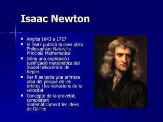Isaac Newton Angles 1643 a 1727 El 1687 publicà la seva obra Philosophiae Naturalis Principia Mathematica Dóna una explicació i justificació matemàtica del model heliocèntric de Kepler Per fi es tenia una primera idea del perquè de les òrbites i les variacions de la velocitat Concepte de la gravetat, completant matemàticament les idees de Galileo 