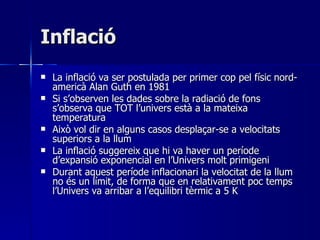 Inflació La inflació va ser postulada per primer cop pel físic nord-americà Alan Guth en 1981 Si s’observen les dades sobre la radiació de fons s’observa que TOT l’univers està a la mateixa temperatura Això vol dir en alguns casos desplaçar-se a velocitats superiors a la llum La inflació suggereix que hi va haver un període d’expansió exponencial en l’Univers molt primigeni Durant aquest període inflacionari la velocitat de la llum no és un límit, de forma que en relativament poc temps l’Univers va arribar a l’equilibri tèrmic a 5 K 