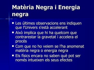 Matèria Negra i Energia negra Les últimes observacions ens indiquen que l’Univers s'està accelerant Això implica que hi ha quelcom que contrarestar la gravetat i accelera el procés Com que no ho veiem se l’ha anomenat matèria negra o energia negra Els físics encara no saben què pot ser només intueixen els seus efectes 