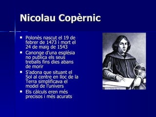 Nicolau Copèrnic Polonès nascut el 19 de febrer de 1473 i mort el 24 de maig de 1543 Canonge d’una església no publica els seus treballs fins dies abans de morir S’adona que situant el Sol al centre en lloc de la Terra simplificava el model de l’univers Els càlculs eren més precisos i més acurats 