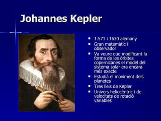 Johannes Kepler 1.571 i 1630 alemany Gran matemàtic i observador Va veure que modificant la forma de les òrbites copernicanes el model del sistema solar era encara més exacte Estudià el moviment dels planetes Tres lleis de Kepler Univers heliocèntric i de velocitats de rotació variables 