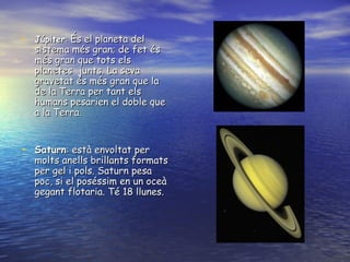Júpiter :  És el planeta del sistema més gran; de fet és més gran que tots els planetes  junts. La seva gravetat és més gran que la de la Terra per tant els humans pesarien el doble que a la Terra. Saturn : està envoltat per molts anells brillants formats per gel i pols. Saturn pesa poc, si el poséssim en un oceà gegant flotaria. Té 18 llunes.  