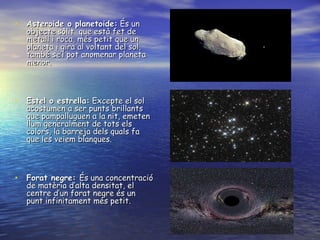 Asteroide o planetoide:  És un objecte sòlit  que està fet de metall i roca, més petit que un planeta i gira al voltant del sol, també se’l pot anomenar planeta menor. Estel o estrella:  Excepte el sol acostumen a ser punts brillants que pampalluguen a la nit, emeten llum generalment de tots els colors, la barreja dels quals fa que les veiem blanques. Forat negre:  És una concentració de matèria d’alta densitat, el centre d’un forat negre és un punt infinitament més petit. 