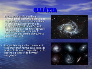 GALÀXIa   És una agrupació de milions d’estrelles. El nostre Sol és una de les centenars de milers de milions d’estrelles que pertanyen a la galàxia anomenada Via Làctia, la nostra galàxia. A les nits fosques i sense núvols es veu, des de la Terra, com una banda blanquinosa que creua el cel. Les galàxies que s’han descobert fins ara tenen forma de globus, de lent, el·líptiques ,d’espirals (com la nostra ), planes o de formes irregulars. 