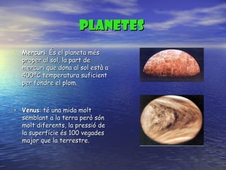 PLANETES   Mercuri : És el planeta més proper al sol, la part de mercuri que dona al sol està a 400ªC temperatura suficient per fondre el plom. Venus : té una mida molt semblant a la terra però són molt diferents, la pressió de la superfície és 100 vegades major que la terrestre.  