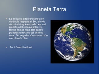 Planeta Terra
●   La Terra és el tercer planeta en
    distància respecte el Sol, el més
    dens i el cinquè en mida dels vuit
    planetes del sistema solar. És
    també el més gran dels quatre
    planetes terrestres del sistema
    solar. De vegades s'anomena món
    o el planeta blau


●   Té 1 Satel·lit natural
 
