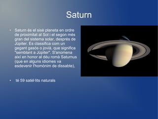 Saturn
●   Saturn és el sisè planeta en ordre
    de proximitat al Sol i el segon més
    gran del sistema solar, després de
    Júpiter. Es classifica com un
    gegant gasós o jovià, que significa
    "semblant a Júpiter". S'anomena
    així en honor al déu romà Saturnus
    (que en alguns idiomes va
    esdevenir l'homònim de dissabte),


●   té 59 satèl·lits naturals
 