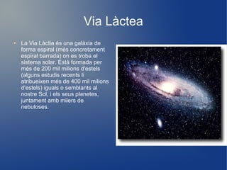 Via Làctea
●   La Via Làctia és una galàxia de
    forma espiral (més concretament
    espiral barrada) on es troba el
    sistema solar. Està formada per
    més de 200 mil milions d'estels
    (alguns estudis recents li
    atribueixen més de 400 mil milions
    d'estels) iguals o semblants al
    nostre Sol, i els seus planetes,
    juntament amb milers de
    nebuloses.
 
