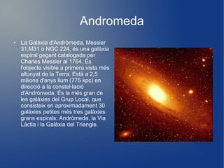 Andromeda
●   La Galàxia d'Andròmeda, Messier
    31,M31 o NGC 224, és una galàxia
    espiral gegant catalogada per
    Charles Messier al 1764. És
    l'objecte visible a primera vista més
    allunyat de la Terra. Està a 2,5
    milions d'anys llum (775 kpc) en
    direcció a la constel·lació
    d'Andròmeda. És la més gran de
    les galàxies del Grup Local, que
    consisteix en aproximadament 30
    galàxies petites més tres galàxies
    grans espirals: Andròmeda, la Via
    Làctia i la Galàxia del Triangle.
 