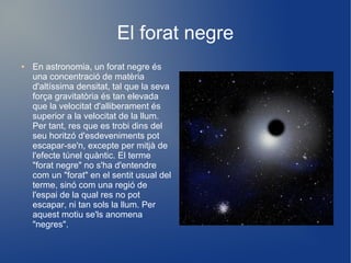 El forat negre
●   En astronomia, un forat negre és
    una concentració de matèria
    d'altíssima densitat, tal que la seva
    força gravitatòria és tan elevada
    que la velocitat d'alliberament és
    superior a la velocitat de la llum.
    Per tant, res que es trobi dins del
    seu horitzó d'esdeveniments pot
    escapar-se'n, excepte per mitjà de
    l'efecte túnel quàntic. El terme
    "forat negre" no s'ha d'entendre
    com un "forat" en el sentit usual del
    terme, sinó com una regió de
    l'espai de la qual res no pot
    escapar, ni tan sols la llum. Per
    aquest motiu se'ls anomena
    "negres".
 