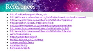 Références
● http://fr.wikipedia.org/wiki/Trou_noir
● http://kidiscience.cafe-sciences.org/articles/tout-savoir-sur-les-trous-noirs/
● http://www.linternaute.com/dictionnaire/fr/definition/big-bang/
● http://education.francetv.fr/dossier/le-big-b
● http://galileo.cyberscol.qc.ca/intermet/temperature/soleil.htm
● http://www.linternaute.com/dictionnaire/fr/definition/soleil/
● http://www.linternaute.com/dictionnaire/fr/definition/planete/
● www.cosmosium.eu
● http://fr.wikipedia.org/wiki/
● Plan%C3%A8te_V%C3%A9nus
● astronomienfolie.free.fr
● en.wikipedia.org
● burro.astr.cwru.edu
 