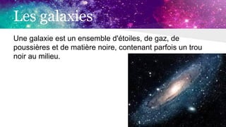 Les galaxies
Une galaxie est un ensemble d'étoiles, de gaz, de
poussières et de matière noire, contenant parfois un trou
noir au milieu.
 