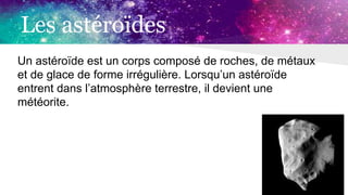 Les astéroïdes
Un astéroïde est un corps composé de roches, de métaux
et de glace de forme irrégulière. Lorsqu’un astéroïde
entrent dans l’atmosphère terrestre, il devient une
météorite.
 