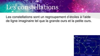 Les constellations
Les constellations sont un regroupement d’étoiles à l’aide
de ligne imaginaire tel que la grande ours et la petite ours.
 