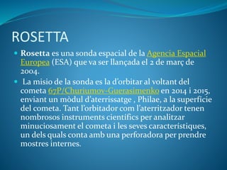 ROSETTA
 Rosetta es una sonda espacial de la Agencia Espacial
Europea (ESA) que va ser llançada el 2 de març de
2004.
 La misio de la sonda es la d’orbitar al voltant del
cometa 67P/Churiumov-Guerasimenko en 2014 i 2015,
enviant un mòdul d’aterrissatge , Philae, a la superfície
del cometa. Tant l’orbitador com l’aterritzador tenen
nombrosos instruments científics per analitzar
minuciosament el cometa i les seves característiques,
un dels quals conta amb una perforadora per prendre
mostres internes.
 
