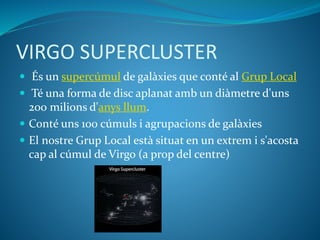 VIRGO SUPERCLUSTER
 És un supercúmul de galàxies que conté al Grup Local
 Té una forma de disc aplanat amb un diàmetre d'uns
200 milions d'anys llum.
 Conté uns 100 cúmuls i agrupacions de galàxies
 El nostre Grup Local està situat en un extrem i s'acosta
cap al cúmul de Virgo (a prop del centre)
 