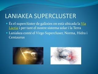 LANIAKEA SUPERCLUSTER
 És el superclúster de galàxies on està ubicada la Via
Làctia i per tant el nostre sistema solar i la Terra
 Laniakea conté el Virgo Supercluser, Norma, Hidra i
Centaurus
 