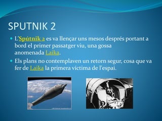 SPUTNIK 2
 L’Spútnik 2 es va llençar uns mesos després portant a
bord el primer passatger viu, una gossa
anomenada Laika.
 Els plans no contemplaven un retorn segur, cosa que va
fer de Laika la primera víctima de l'espai.
 