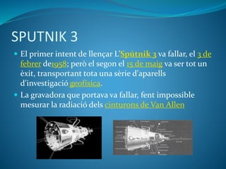 SPUTNIK 3
 El primer intent de llençar L’Spútnik 3 va fallar, el 3 de
febrer de1958; però el segon el 15 de maig va ser tot un
èxit, transportant tota una sèrie d'aparells
d'investigació geofísica.
 La gravadora que portava va fallar, fent impossible
mesurar la radiació dels cinturons de Van Allen
 