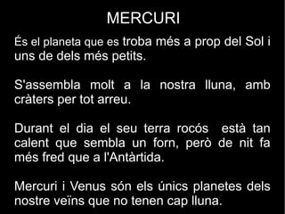 MERCURI
És el planeta que es troba més a prop del Sol i
uns de dels més petits.
S'assembla molt a la nostra lluna, amb
cràters per tot arreu.
Durant el dia el seu terra rocós està tan
calent que sembla un forn, però de nit fa
més fred que a l'Antàrtida.
Mercuri i Venus són els únics planetes dels
nostre veïns que no tenen cap lluna.
 
