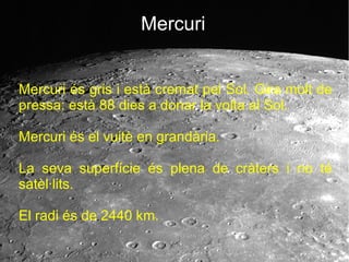 Mercuri
Mercuri és gris i està cremat pel Sol. Gira molt de
pressa: està 88 dies a donar la volta al Sol.
Mercuri és el vuitè en grandària.
La seva superfície és plena de cràters i no té
satèl·lits.
El radi és de 2440 km.
 