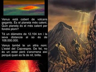 Venus està cobert de volcans
gegants. És el planeta més calent.
Quin planeta és el més calent per
fondre plom?
Té un diàmetre de 12.104 km i la
seva distancia al so és de
108.000.000.
Venus també te un altra nom:
L'estel del Capvespre. De fet, no
és un estel però s'anomena així
perquè quan es fa de nit, brilla.
 