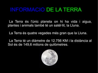 INFORMACIO DE LA TERRA
La Terra és l'únic planeta on hi ha vida i aigua,
plantes i animals també té un satèl·lit, la Lluna.
La Terra és quatre vegades més gran que la Lluna.
La Terra té un diàmetre de 12.756 KM i la distància al
Sol és de 149,6 milions de quilòmetres.
 