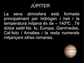 JÚPITER
La seva atmosfera està formada
principalment per hidrògen i heli i la
temperatura mitjana és de – 140ºC . Té
dotze satèl·lits: lo, Europa, Ganímedes,
Cal·listo i Amaltea i la resta numerats
mitjançant xifres romanes.
 