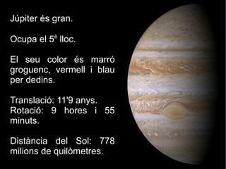 Júpiter és gran.
Ocupa el 5è
lloc.
El seu color és marró
groguenc, vermell i blau
per dedins.
Translació: 11'9 anys.
Rotació: 9 hores i 55
minuts.
Distància del Sol: 778
milions de quilòmetres.
 