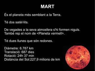 MART
És el planeta més semblant a la Terra.
Té dos satèl·lits.
De vegades a la seva atmosfera s'hi formen niguls.
També rep el nom de <Planeta vermell>.
Té dues llunes que són redones.
Diàmetre: 6.787 km
Translació: 687 dies
Rotació: 24h 37 min
Distància del Sol:227,9 milions de km
 