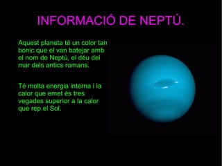 INFORMACIÓ DE NEPTÚ.
Aquest planeta té un color tan
bonic que el van batejar amb
el nom de Neptú, el déu del
mar dels antics romans.
Té molta energia interna i la
calor que emet és tres
vegades superior a la calor
que rep el Sol.
 