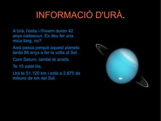 INFORMACIÓ D'URÀ.
A Urà, l'estiu i l'hivern duren 42
anys cadascun. Es deu fer una
mica llarg, no?
Això passa perquè aquest planeta
tarda 84 anys a fer la volta al Sol.
Com Saturn, també té anells.
Te 15 satèl·lits.
Urà te 51.120 km i està a 2.875 de
milions de km del Sol.
 