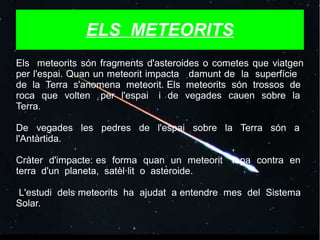ELS METEORITS
Els meteorits són fragments d'asteroides o cometes que viatgen
per l'espai. Quan un meteorit impacta damunt de la superfície
de la Terra s'anomena meteorit. Els meteorits són trossos de
roca que volten per l'espai i de vegades cauen sobre la
Terra.
De vegades les pedres de l'espai sobre la Terra són a
l'Antàrtida.
Cràter d'impacte: es forma quan un meteorit topa contra en
terra d'un planeta, satèl·lit o asteroide.
L'estudi dels meteorits ha ajudat a entendre mes del Sistema
Solar.
 