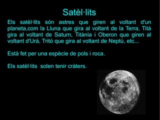 Satèl·lits
Els satèl·lits són astres que giren al voltant d'un
planeta,com la Lluna que gira al voltant de la Terra, Tità
gira al voltant de Saturn, Titània i Oberon que giren al
voltant d'Urà, Tritó que gira al voltant de Neptù, etc...
Està fet per una espècie de pols i roca.
Els satèl·lits solen tenir cràters.
 