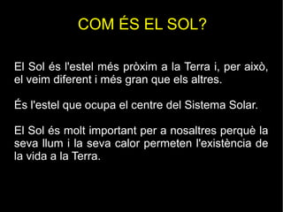 COM ÉS EL SOL?
El Sol és l'estel més pròxim a la Terra i, per això,
el veim diferent i més gran que els altres.
És l'estel que ocupa el centre del Sistema Solar.
El Sol és molt important per a nosaltres perquè la
seva llum i la seva calor permeten l'existència de
la vida a la Terra.
 