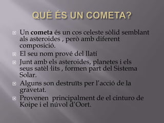








Un cometa és un cos celeste sòlid semblant
als asteroides , però amb diferent
composició.
El seu nom prové del llatí
Junt amb els asteroides, planetes i els
seus satèl·lits , formen part del Sistema
Solar.
Alguns son destruïts per l’acció de la
gravetat.
Provenen principalment de el cinturo de
Koipe i el núvol d’Oort.

 