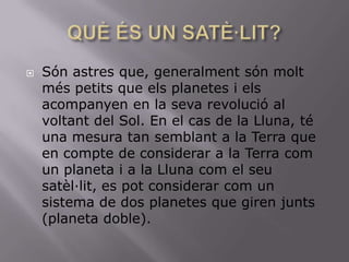 

Són astres que, generalment són molt
més petits que els planetes i els
acompanyen en la seva revolució al
voltant del Sol. En el cas de la Lluna, té
una mesura tan semblant a la Terra que
en compte de considerar a la Terra com
un planeta i a la Lluna com el seu
satèl·lit, es pot considerar com un
sistema de dos planetes que giren junts
(planeta doble).

 