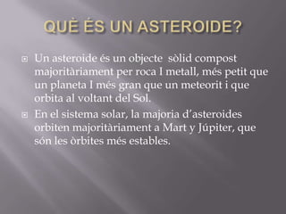 



Un asteroide és un objecte sòlid compost
majoritàriament per roca I metall, més petit que
un planeta I més gran que un meteorit i que
orbita al voltant del Sol.
En el sistema solar, la majoria d’asteroides
orbiten majoritàriament a Mart y Júpiter, que
són les òrbites més estables.

 