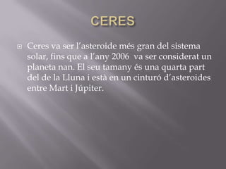 

Ceres va ser l’asteroide més gran del sistema
solar, fins que a l’any 2006 va ser considerat un
planeta nan. El seu tamany és una quarta part
del de la Lluna i està en un cinturó d’asteroides
entre Mart i Júpiter.

 