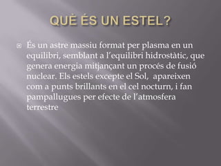 

És un astre massiu format per plasma en un
equilibri, semblant a l’equilibri hidrostàtic, que
genera energia mitjançant un procés de fusió
nuclear. Els estels excepte el Sol, apareixen
com a punts brillants en el cel nocturn, i fan
pampallugues per efecte de l’atmosfera
terrestre

 