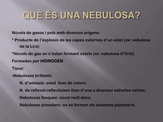 Núvols de gasos i pols amb diversos orígens:
* Producte de l’explosió de les capes externes d’un estel (ex: nebulosa
de la Lira)
*Núvols de gas on s’estan formant estels (ex: nebulosa d’Orió)
Formades per HIDROGEN
Tipus:
-Nebuloses brillants:
N. d’emissió: emet llum de colors.
N. de reflexió:reflecteixen llum d’una o diverses estrelles veïnes.

Nebuloses fosques: núvol molt dens.
Nebuloses presolars: on es formen els sistemes planetaris.

 