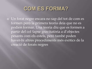 

Un forat negre encara no sap del tot de com es
formen però la primera teoria deia que no es
podien formar. Una teoria diu que es formen a
partir del col·lapse gravitatòria a d’objectes
pesants com els estels, però també poden
haver-hi altres procediments més exòtics de la
creació de forats negres

 