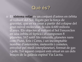 

El sistema solar és un conjunt d'astres en òrbita
al voltant del Sol, lligats per la força de
gravetat, que es va crear a partir del colapse del
gran núvol molecular, fa uns 4.600 milions
d'anys. Els objectes al voltant el Sol l'encerclen
en una òrbita el·líptica i el componen 8
planetes, 162 satèl·lits naturals, planetes nans
com Plutó, Eris i Ceres, i un incomptable
nombre d'asteroides, meteorits i cometes,
envoltat pel medi interplanetari, format de gas
i pols. Tot aquest conjunt està situat en un dels
braços de la galàxia espiral Via Làctia.

 