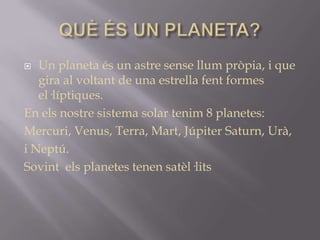 Un planeta és un astre sense llum pròpia, i que
gira al voltant de una estrella fent formes
el·líptiques.
En els nostre sistema solar tenim 8 planetes:
Mercuri, Venus, Terra, Mart, Júpiter Saturn, Urà,
i Neptú.
Sovint els planetes tenen satèl·lits


 