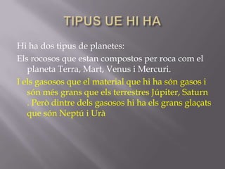 Hi ha dos tipus de planetes:
Els rocosos que estan compostos per roca com el
planeta Terra, Mart, Venus i Mercuri.
I els gasosos que el material que hi ha són gasos i
són més grans que els terrestres Júpiter, Saturn
. Però dintre dels gasosos hi ha els grans glaçats
que són Neptú i Urà

 