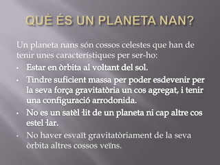 Un planeta nans són cossos celestes que han de
tenir unes característiques per ser-ho:

•

No haver esvaït gravitatòriament de la seva
òrbita altres cossos veïns.

 